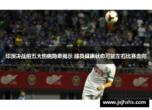 印澳决战前五大伤病隐患揭示 球员健康状态可能左右比赛走向