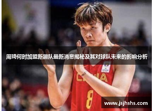 周琦何时加盟新疆队最新消息揭秘及其对球队未来的影响分析