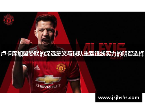 卢卡库加盟曼联的深远意义与球队重塑锋线实力的明智选择