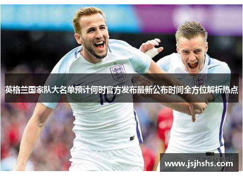 英格兰国家队大名单预计何时官方发布最新公布时间全方位解析热点